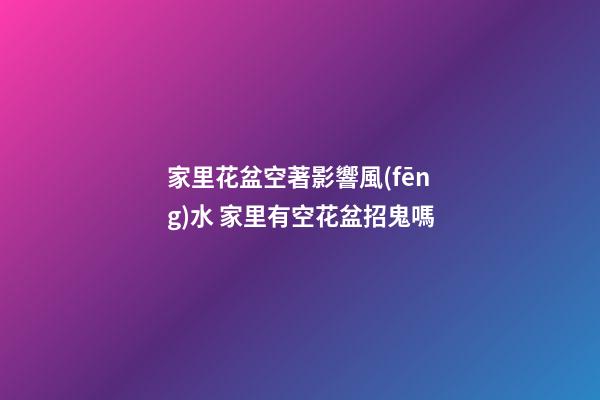 家里花盆空著影響風(fēng)水 家里有空花盆招鬼嗎
